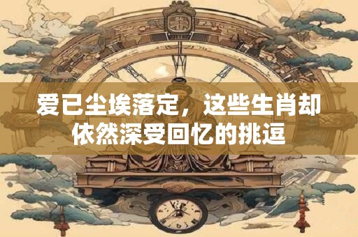 爱已尘埃落定，这些生肖却依然深受回忆的挑逗