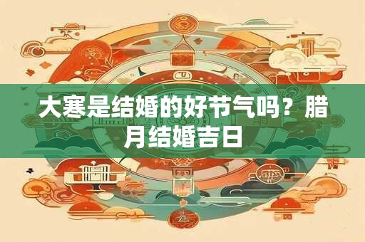 大寒是结婚的好节气吗？腊月结婚吉日