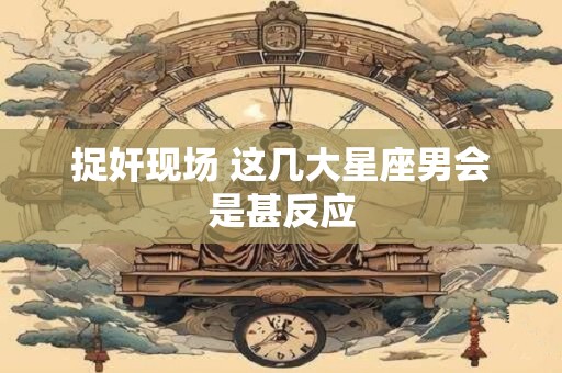 捉奸现场 这几大星座男会是甚反应