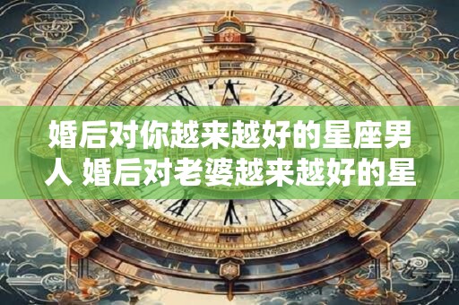 婚后对你越来越好的星座男人 婚后对老婆越来越好的星座男
