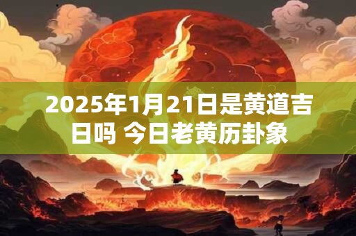 2025年1月21日是黄道吉日吗 今日老黄历卦象