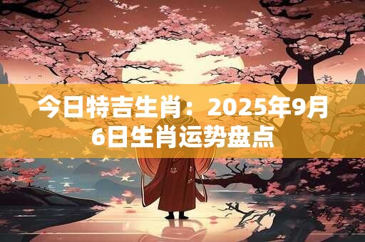 今日特吉生肖：2025年9月6日生肖运势盘点
