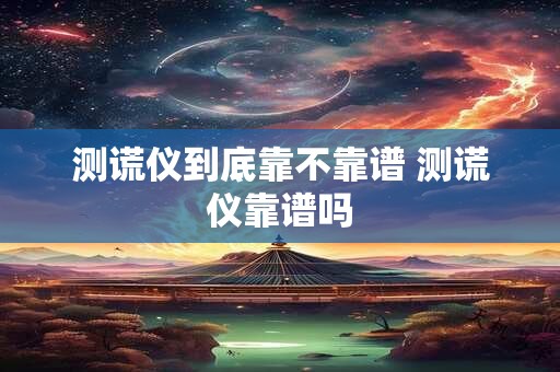 测谎仪到底靠不靠谱 测谎仪靠谱吗