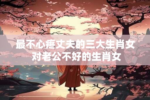 详细阅读:最不心疼丈夫的三大生肖女 对老公不好的生肖女 最不心疼丈夫的三大生肖女 对老公不好的生肖女