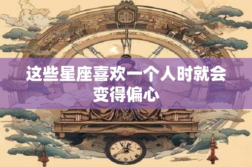 这些星座喜欢一个人时就会变得偏心