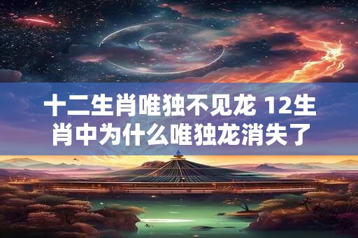 十二生肖唯独不见龙 12生肖中为什么唯独龙消失了