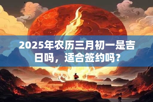 2025年农历三月初一是吉日吗，适合签约吗？