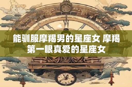 能驯服摩羯男的星座女 摩羯第一眼真爱的星座女