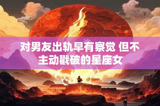 对男友出轨早有察觉 但不主动戳破的星座女