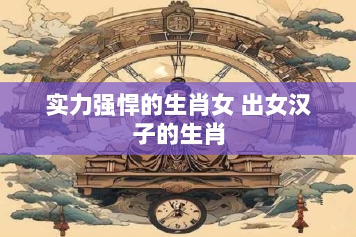 实力强悍的生肖女 出女汉子的生肖