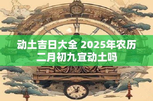 动土吉日大全 2025年农历二月初九宜动土吗