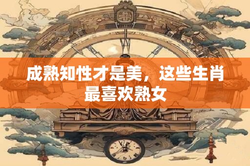 成熟知性才是美，这些生肖最喜欢熟女