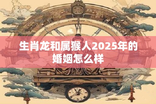 生肖龙和属猴人2025年的婚姻怎么样
