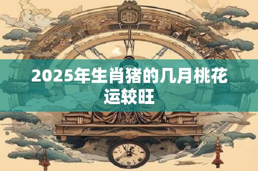 2025年生肖猪的几月桃花运较旺