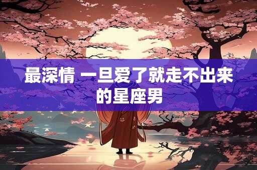 最深情 一旦爱了就走不出来的星座男