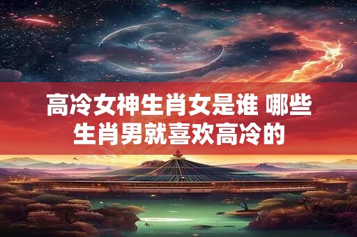 详细阅读:高冷女神生肖女是谁 哪些生肖男就喜欢高冷的 高冷女神生肖女是谁 哪些生肖男就喜欢高冷的