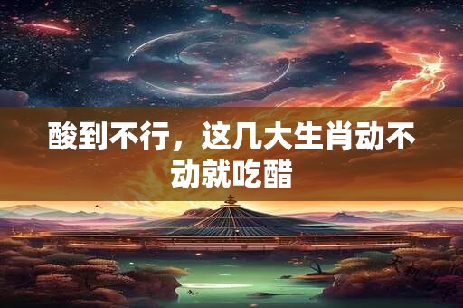 酸到不行，这几大生肖动不动就吃醋