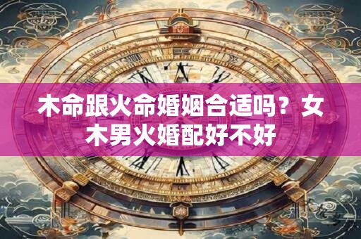 木命跟火命婚姻合适吗？女木男火婚配好不好
