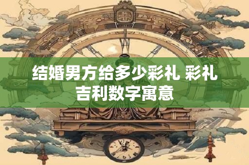 结婚男方给多少彩礼 彩礼吉利数字寓意