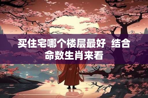 买住宅哪个楼层最好  结合命数生肖来看