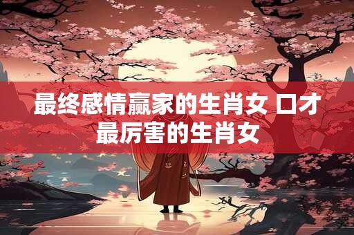 最终感情赢家的生肖女 口才最厉害的生肖女