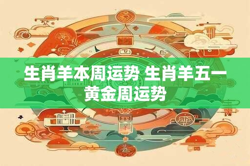 生肖羊本周运势 生肖羊五一黄金周运势
