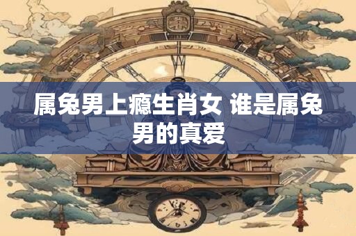 属兔男上瘾生肖女 谁是属兔男的真爱