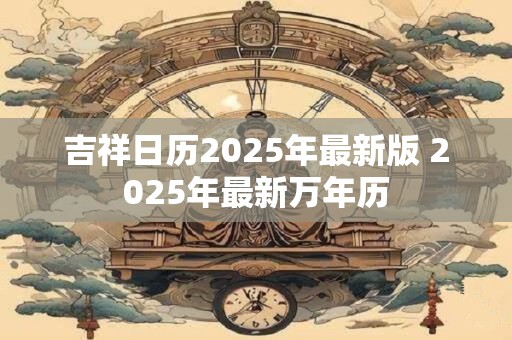 吉祥日历2025年最新版 2025年最新万年历