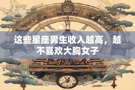 这些星座男生收入越高，越不喜欢大胸女子