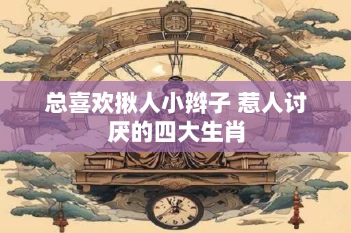 总喜欢揪人小辫子 惹人讨厌的四大生肖