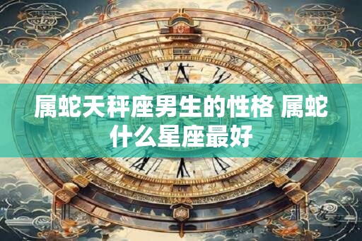 属蛇天秤座男生的性格 属蛇什么星座最好