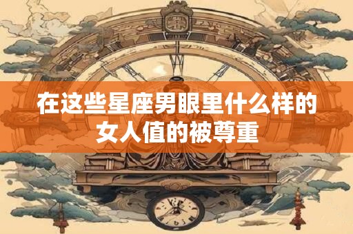在这些星座男眼里什么样的女人值的被尊重
