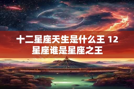 十二星座天生是什么王 12星座谁是星座之王