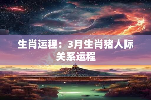 生肖运程：3月生肖猪人际关系运程