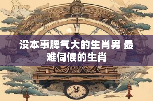 没本事脾气大的生肖男 最难伺候的生肖
