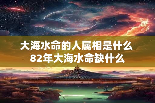 大海水命的人属相是什么 82年大海水命缺什么