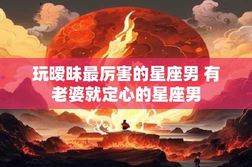 玩暧昧最厉害的星座男 有老婆就定心的星座男