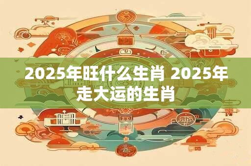 详细阅读:2025年旺什么生肖 2025年走大运的生肖 2025年旺什么生肖 2025年走大运的生肖
