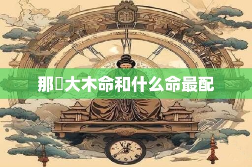 详细阅读:那麼大木命和什么命最配 那麼大木命和什么命最配