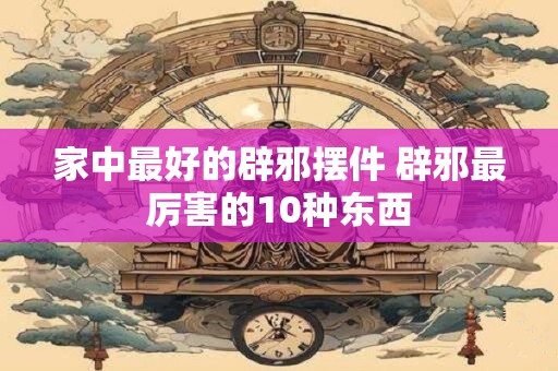 家中最好的辟邪摆件 辟邪最厉害的10种东西