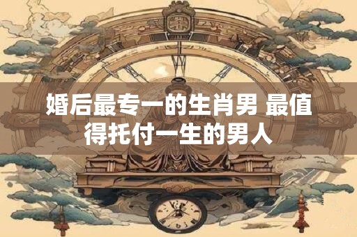 婚后最专一的生肖男 最值得托付一生的男人