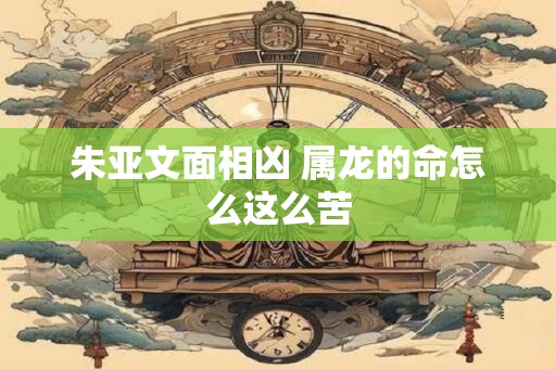 朱亚文面相凶 属龙的命怎么这么苦