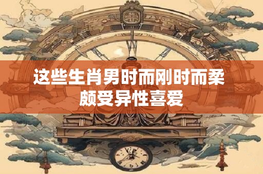 这些生肖男时而刚时而柔 颇受异性喜爱