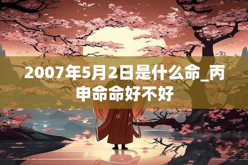 详细阅读:2007年5月2日是什么命_丙申命命好不好 2007年5月2日是什么命_丙申命命好不好