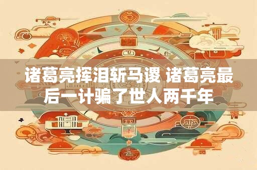 诸葛亮挥泪斩马谡 诸葛亮最后一计骗了世人两千年