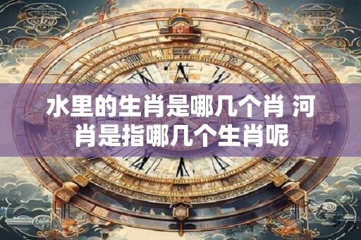水里的生肖是哪几个肖 河肖是指哪几个生肖呢