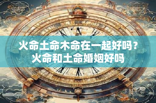 火命土命木命在一起好吗？火命和土命婚姻好吗