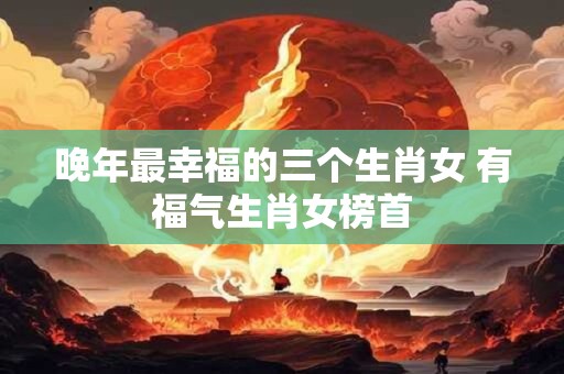 晚年最幸福的三个生肖女 有福气生肖女榜首