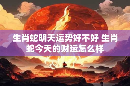 生肖蛇明天运势好不好 生肖蛇今天的财运怎么样