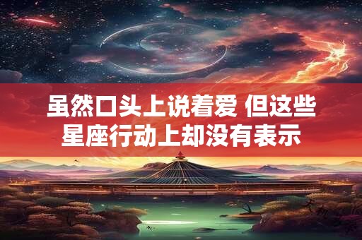 虽然口头上说着爱 但这些星座行动上却没有表示